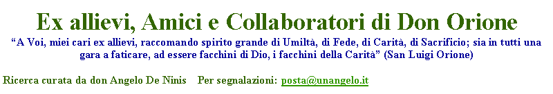 Casella di testo: Ex allievi, Amici e Collaboratori di Don OrioneA Voi, miei cari ex allievi, raccomando spirito grande di Umilt, di Fede, di Carit, di Sacrificio; sia in tutti una gara a faticare, ad essere facchini di Dio, i facchini della Carit (San Luigi Orione)Ricerca curata da don Angelo De Ninis    Per segnalazioni: posta@unangelo.it