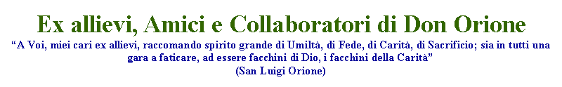 Casella di testo: Ex allievi, Amici e Collaboratori di Don OrioneA Voi, miei cari ex allievi, raccomando spirito grande di Umilt, di Fede, di Carit, di Sacrificio; sia in tutti una gara a faticare, ad essere facchini di Dio, i facchini della Carit(San Luigi Orione)