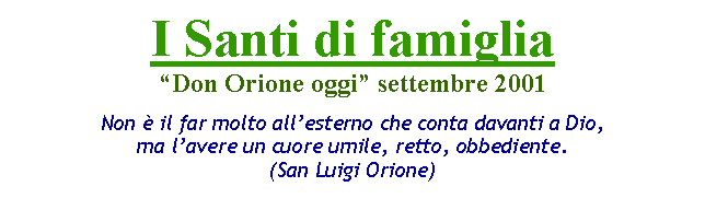 Casella di testo: I Santi di famigliaDon Orione oggi settembre 2001Non  il far molto allesterno che conta davanti a Dio, ma lavere un cuore umile, retto, obbediente.(San Luigi Orione)