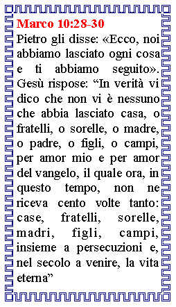 Casella di testo: Marco 10:28-30Pietro gli disse: Ecco, noi abbiamo lasciato ogni cosa e ti abbiamo seguito. Ges rispose: In verit vi dico che non vi  nessuno che abbia lasciato casa, o fratelli, o sorelle, o madre, o padre, o figli, o campi, per amor mio e per amor del vangelo, il quale ora, in questo tempo, non ne riceva cento volte tanto: case, fratelli, sorelle, madri, figli, campi, insieme a persecuzioni e, nel secolo a venire, la vita eterna
